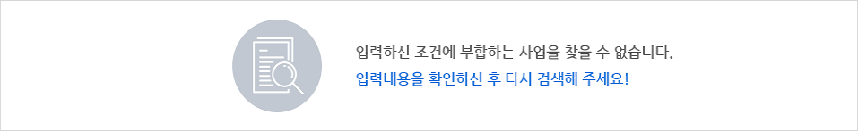 입력하신 조건에 부합하는 사업을 찾을 수 없습니다. 입력내용을 확인하신 후 다시 검색해주세요